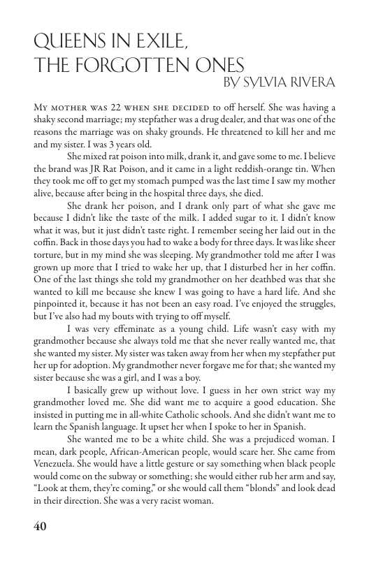 QUIEENS IN EXILE,  THE FORGOTTEN ONES BY SYLVIA RIVERA  MY MOTHER WAS 22 WHEN SHE DECIDED t0 off herself. She was having a shaky second marriage; my stepfather was a drug dealer, and that was one of the reasons the marriage was on shaky grounds. He threatened to kill her and me and my sister. [ was 3 years old.  She mixed rat poison into milk, drank it, and gave some to me. Ibelieve: the brand was JR Rat Poison, and it came in a light reddish-orange tin. When they took me offto get my stomach pumped was the last time I saw my mother alive, because after being i the hospital three days,she died.  She drank her poison, and I drank only part of what she gave me because I didn’e ke the taste of the milk. I added sugar o it.  didn’t know. what it was, but it just didn’ tste right. I remember secing her laid out in the coffin. Back in those days you had to wake a body for three days. It was like sheer torture, but in my mind she was slecping. My grandmother told me afier I was grown up more that I tried to wake her up, that I disturbed her in her coffin One of the last things she told my grandmother on her deathbed was that she wanted o kill me because she knew I was going to have a hard life. And she pinpointed it, because it has not been an casy road. I’ve enjoyed the struggles, bucI’ve also had my bouts with trying to off mysclf  T was very cffeminate as a young child. Life wasn’t casy with my grandmother because she always told me that she never really wanted me, that she wanted my sister. My sister was taken away from her when my stepfather put her up for adoption. My grandmother never forgave me for that; she wanted my sister because she was a girl, and I was a boy.  T basically grew up without love. I guess in her own strict way my grandmother loved me. She did want me to acquire a good education. She insisted in putting me i all-white Catholic schools. And she didn’t want me to learn the Spanish language. It upset her when I spoke to her in Spanish.  She wanted me to be a white child. She was a prejudiced woman. I mean, dark people, African-American people, would scare her. She came from Venezuela. She would have a litde gesture or say something when black people. would come on the subway or something; she would cither rub her arm and say; “Look at them, they’re coming or she would call them *blonds” and look dead in their dircction. She was  very racist woman.  40 